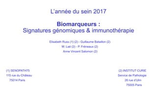L’année du sein 2017
Biomarqueurs :
Signatures génomiques & immunothérapie
Elisabeth Russ (1) (2) - Guillaume Bataillon (2)
M. Laé (2) - P. Fréneaux (2)
Anne Vincent Salomon (2)
(1) SENOPATH75 (2) INSTITUT CURIE
115 rue du Château Service de Pathologie
75014 Paris 26 rue d’Ulm
75005 Paris
 