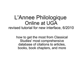 L'Annee Philologique   Online at UGA revised tutorial for new interface, 6/2010 how to get the most from Classical Studies' most comprehensive database of citations to articles, books, book chapters, and more 