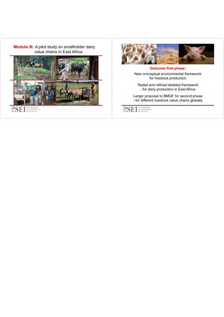 Module III: A pilot study on smallholder dairy
……value chains in East Africa
value

Outcome first phase:
p
New conceptual environmental framework
for livestock production
Tested and refined detailed framework
- for dairy production in East Africa
Larger proposal to BMGF for second phase
- for different livestock value chains globally

 