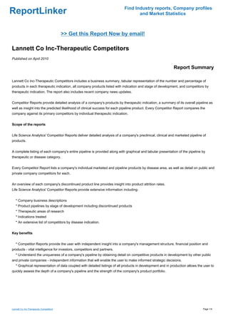 Find Industry reports, Company profiles
ReportLinker                                                                      and Market Statistics



                                         >> Get this Report Now by email!

Lannett Co Inc-Therapeutic Competitors
Published on April 2010

                                                                                                             Report Summary

Lannett Co Inc-Therapeutic Competitors includes a business summary, tabular representation of the number and percentage of
products in each therapeutic indication, all company products listed with indication and stage of development, and competitors by
therapeutic indication. The report also includes recent company news updates.


Competitor Reports provide detailed analysis of a company's products by therapeutic indication, a summary of its overall pipeline as
well as insight into the predicted likelihood of clinical success for each pipeline product. Every Competitor Report compares the
company against its primary competitors by individual therapeutic indication.


Scope of the reports


Life Science Analytics' Competitor Reports deliver detailed analysis of a company's preclinical, clinical and marketed pipeline of
products.


A complete listing of each company's entire pipeline is provided along with graphical and tabular presentation of the pipeline by
therapeutic or disease category.


Every Competitor Report lists a company's individual marketed and pipeline products by disease area, as well as detail on public and
private company competitors for each.


An overview of each company's discontinued product line provides insight into product attrition rates.
Life Science Analytics' Competitor Reports provide extensive information including:


   * Company business descriptions
   * Product pipelines by stage of development including discontinued products
   * Therapeutic areas of research
   * Indications treated
   * An extensive list of competitors by disease indication.


Key benefits


   * Competitor Reports provide the user with independent insight into a company's management structure, financial position and
products - vital intelligence for investors, competitors and partners.
   * Understand the uniqueness of a company's pipeline by obtaining detail on competitive products in development by other public
and private companies - independent information that will enable the user to make informed strategic decisions.
   * Graphical representation of data coupled with detailed listings of all products in development and in production allows the user to
quickly assess the depth of a company's pipeline and the strength of the company's product portfolio.




Lannett Co Inc-Therapeutic Competitors                                                                                          Page 1/4
 