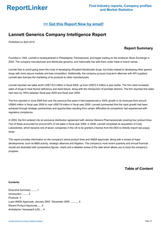 Find Industry reports, Company profiles
ReportLinker                                                                        and Market Statistics



                                               >> Get this Report Now by email!

Lannett Generics Company Intelligence Report
Published on April 2010

                                                                                                               Report Summary

Founded in 1942, Lannett is headquartered in Philadelphia, Pennsylvania, and began trading on the American Stock Exchange in
2002. The company manufactures and distributes generics, and historically has sold them under trade or brand names.


Lannett tries to avoid going down the route of developing off-patent blockbuster drugs, but looks instead to developing other generic
drugs with more secure markets and less competition. Additionally, the company pursues long-term alliances with API suppliers.
Lannett also licenses the marketing of its products to other manufacturers.


Lannett reported net sales worth US$119.0 million in fiscal 2009, up from US$72.4 million a year earlier. The firm cited increased
sales of drugs to treat thyroid deficiency and heart failure, along with the introduction of prenatal vitamins. The firm reported that sales
had risen by 164% between fiscal year 2005 and fiscal year 2009.


The firm reported in June 2009 that over the previous five years it had experienced a 164% growth in its revenues from around
US$45 million in fiscal year 2005 to over US$119 million in fiscal year 2009. Lannett commented that the rapid growth had been
achieved through strategic partnerships and opportunities resulting from certain difficulties its competitors had experienced with
regulatory compliance.


In 2004, the firm entered into an exclusive distribution agreement with Jerome Stevens Pharmaceuticals covering four product lines.
Two of these accounted for around 62% of net sales in fiscal year 2009. In 2008, Lannett completed its acquisition of Cody
Laboratories, which became one of seven companies in the US to be granted a licence from the DEA to directly import raw poppy
straw.


This report provides information on the company's active product lines and ANDA approvals, along with a review of major
developments, such as M&A activity, strategic alliances and litigation. The company's most recent quarterly and annual financial
results are illustrated with comparative figures, charts and a detailed review of the data which allows you to track the company's
progress.




                                                                                                               Table of Content


Contents


Executive Summary..........1
Introduction ..........2
Products .3
Lupin ANDA Approvals, January 2002 ' December 2009 ............ 4
Recent Product Approvals...... 4
Amlodipine / benazepril (US) ... 4



Lannett Generics Company Intelligence Report                                                                                       Page 1/4
 