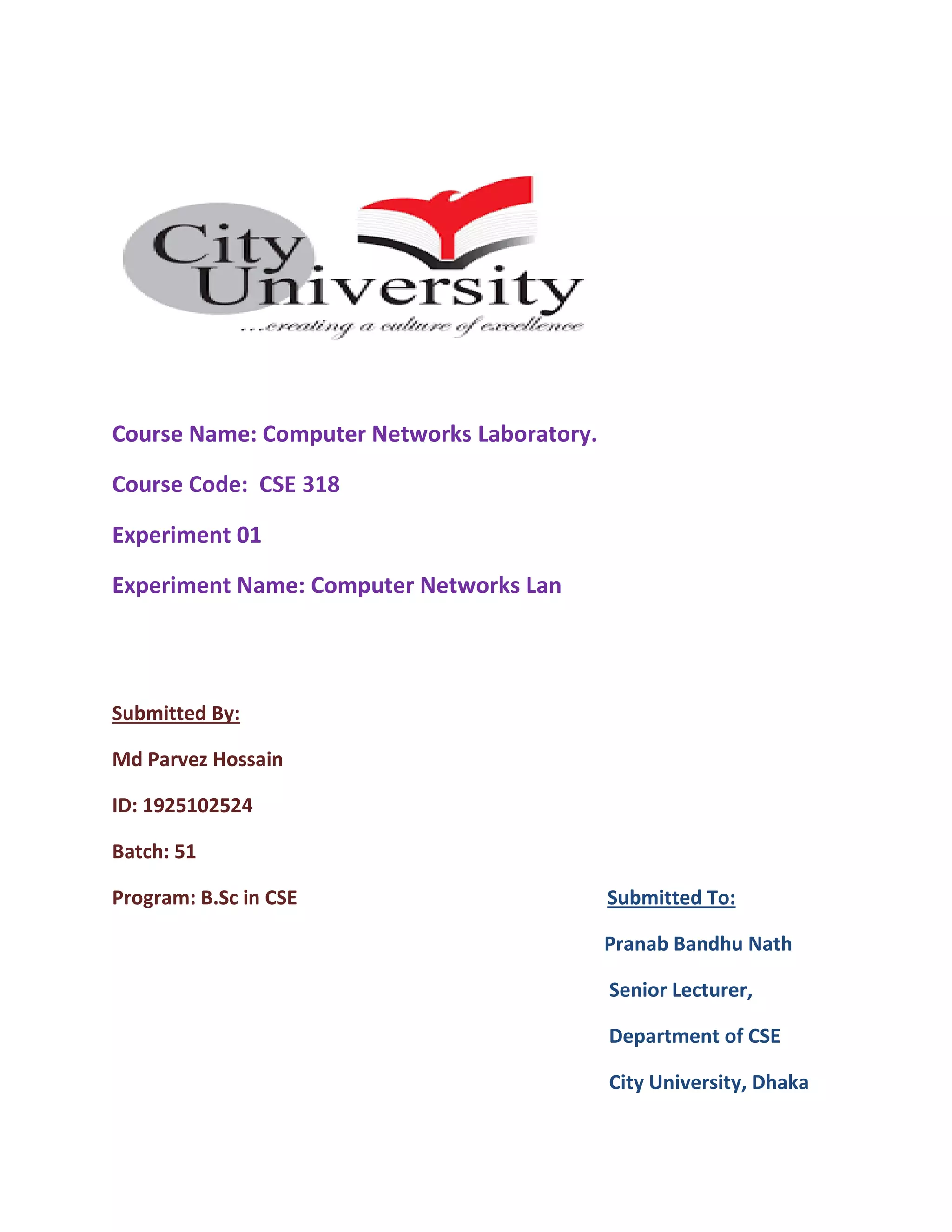 Course Name: Computer Networks Laboratory.
Course Code: CSE 318
Experiment 01
Experiment Name: Computer Networks Lan
Submitted By:
Md Parvez Hossain
ID: 1925102524
Batch: 51
Program: B.Sc in CSE Submitted To:
Pranab Bandhu Nath
Senior Lecturer,
Department of CSE
City University, Dhaka