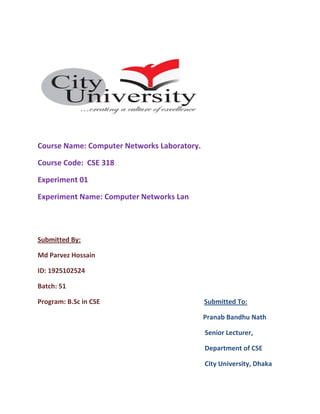 Course Name: Computer Networks Laboratory.
Course Code: CSE 318
Experiment 01
Experiment Name: Computer Networks Lan
Submitted By:
Md Parvez Hossain
ID: 1925102524
Batch: 51
Program: B.Sc in CSE Submitted To:
Pranab Bandhu Nath
Senior Lecturer,
Department of CSE
City University, Dhaka
 