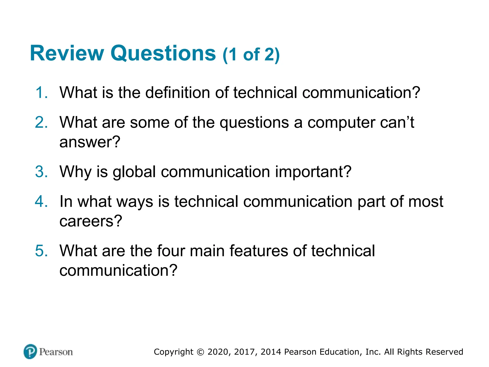 Copyright © 2020, 2017, 2014 Pearson Education, Inc. All Rights Reserved
Review Questions (1 of 2)
1. What is the definition of technical communication?
2. What are some of the questions a computer can’t
answer?
3. Why is global communication important?
4. In what ways is technical communication part of most
careers?
5. What are the four main features of technical
communication?
 