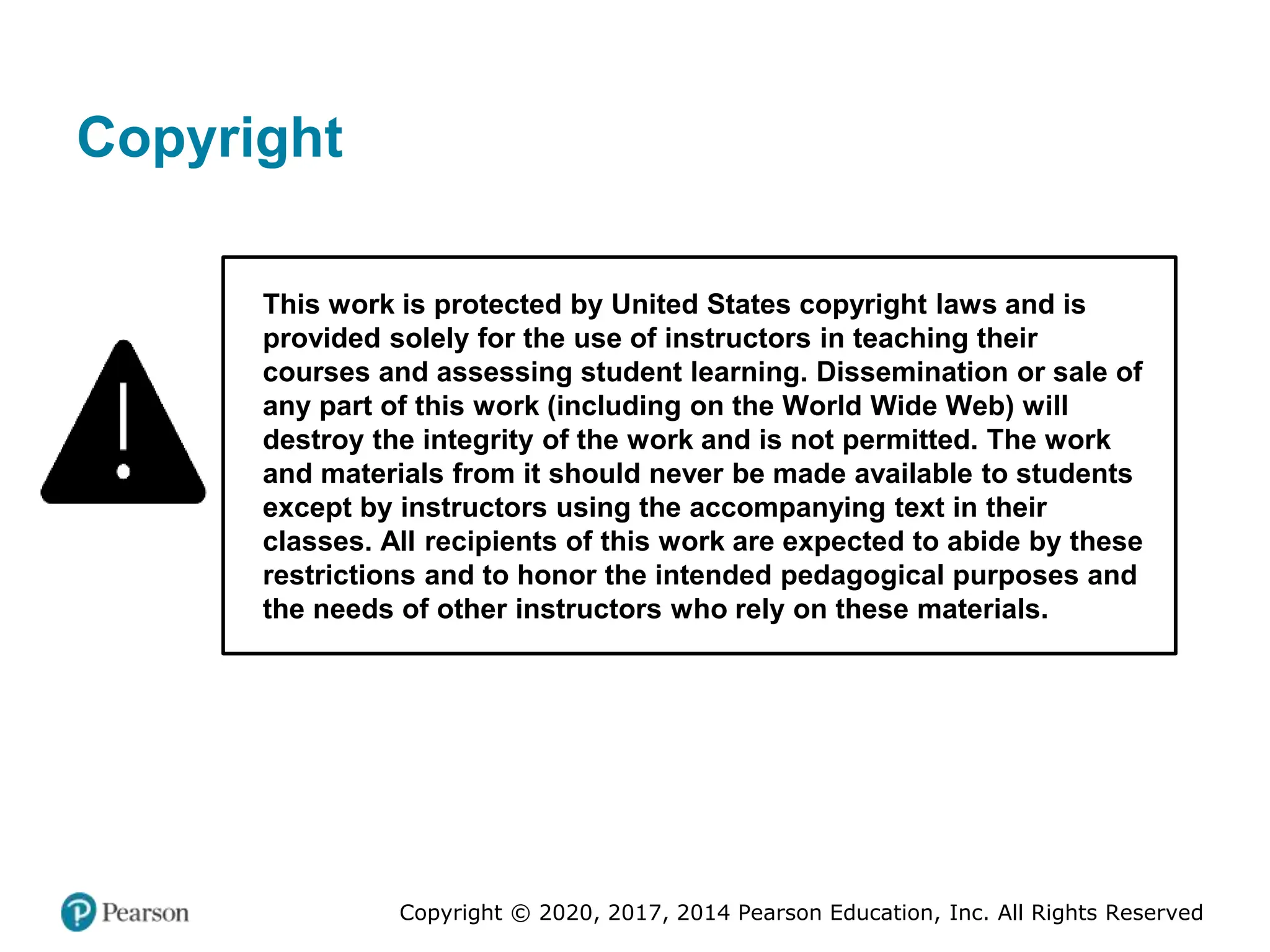 Copyright © 2020, 2017, 2014 Pearson Education, Inc. All Rights Reserved
Copyright
This work is protected by United States copyright laws and is
provided solely for the use of instructors in teaching their
courses and assessing student learning. Dissemination or sale of
any part of this work (including on the World Wide Web) will
destroy the integrity of the work and is not permitted. The work
and materials from it should never be made available to students
except by instructors using the accompanying text in their
classes. All recipients of this work are expected to abide by these
restrictions and to honor the intended pedagogical purposes and
the needs of other instructors who rely on these materials.
 