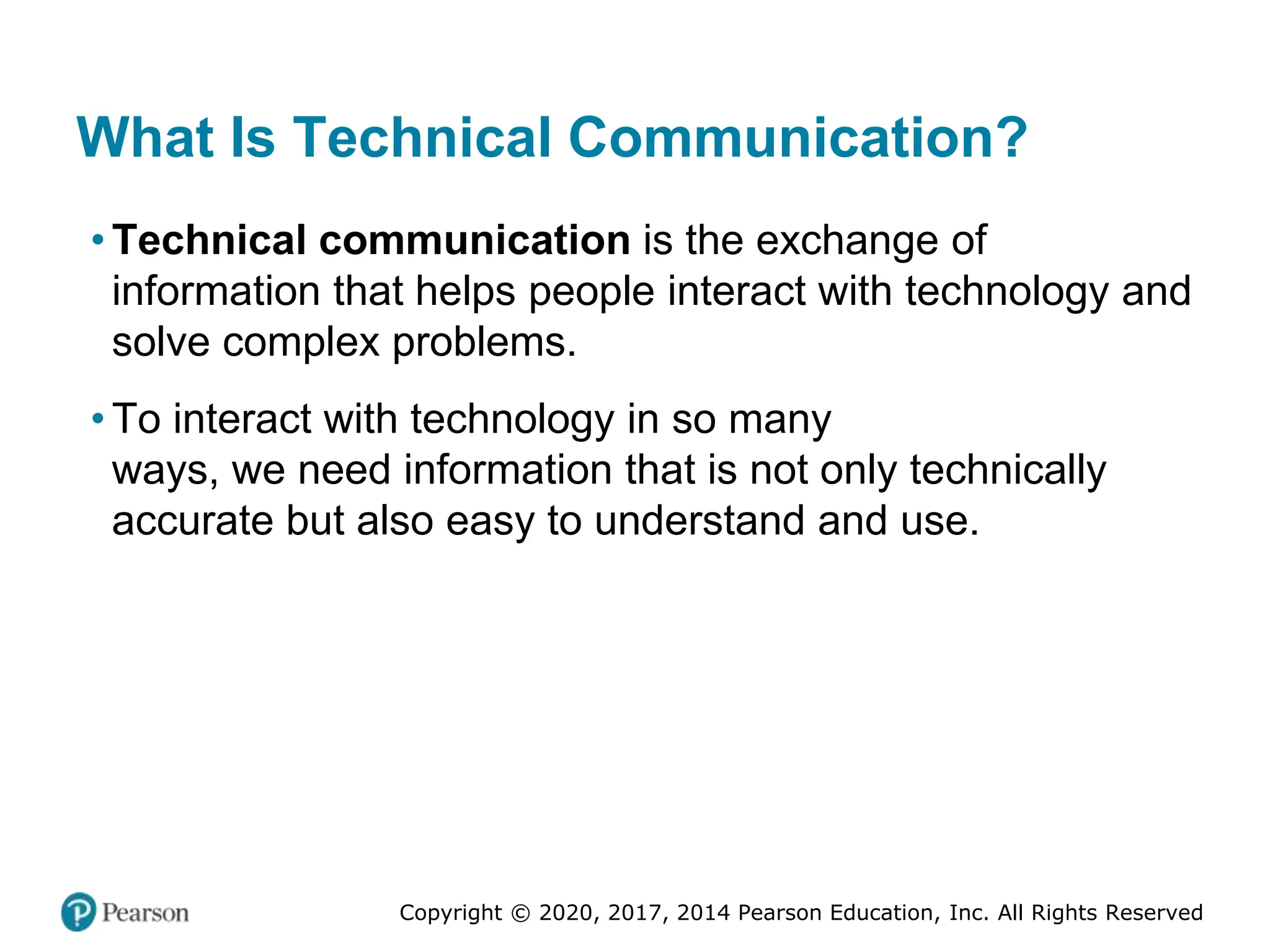 Copyright © 2020, 2017, 2014 Pearson Education, Inc. All Rights Reserved
What Is Technical Communication?
• Technical communication is the exchange of
information that helps people interact with technology and
solve complex problems.
• To interact with technology in so many
ways, we need information that is not only technically
accurate but also easy to understand and use.
 