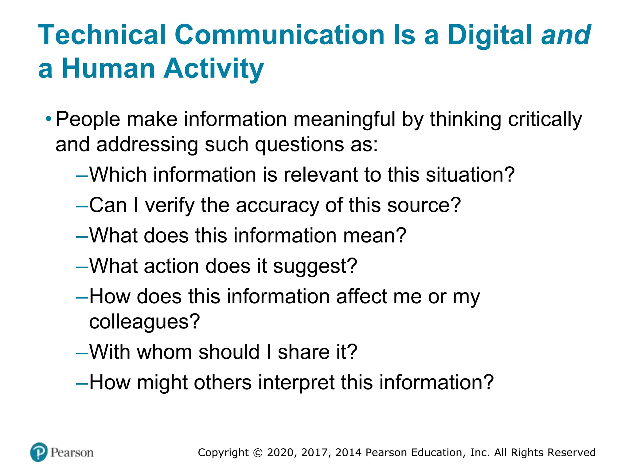 Copyright © 2020, 2017, 2014 Pearson Education, Inc. All Rights Reserved
Technical Communication Is a Digital and
a Human Activity
• People make information meaningful by thinking critically
and addressing such questions as:
–Which information is relevant to this situation?
–Can I verify the accuracy of this source?
–What does this information mean?
–What action does it suggest?
–How does this information affect me or my
colleagues?
–With whom should I share it?
–How might others interpret this information?
 