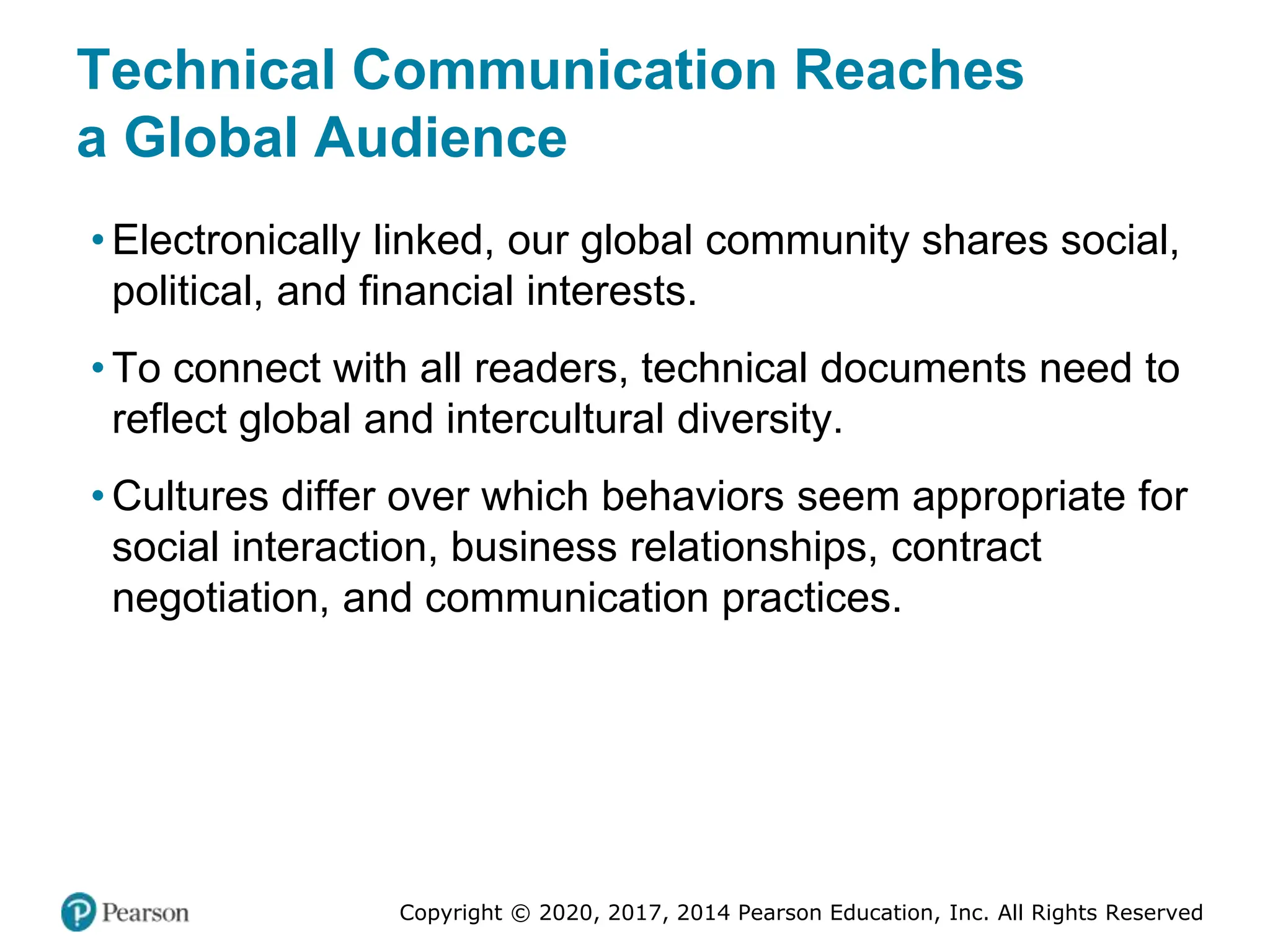 Copyright © 2020, 2017, 2014 Pearson Education, Inc. All Rights Reserved
Technical Communication Reaches
a Global Audience
• Electronically linked, our global community shares social,
political, and financial interests.
• To connect with all readers, technical documents need to
reflect global and intercultural diversity.
• Cultures differ over which behaviors seem appropriate for
social interaction, business relationships, contract
negotiation, and communication practices.
 