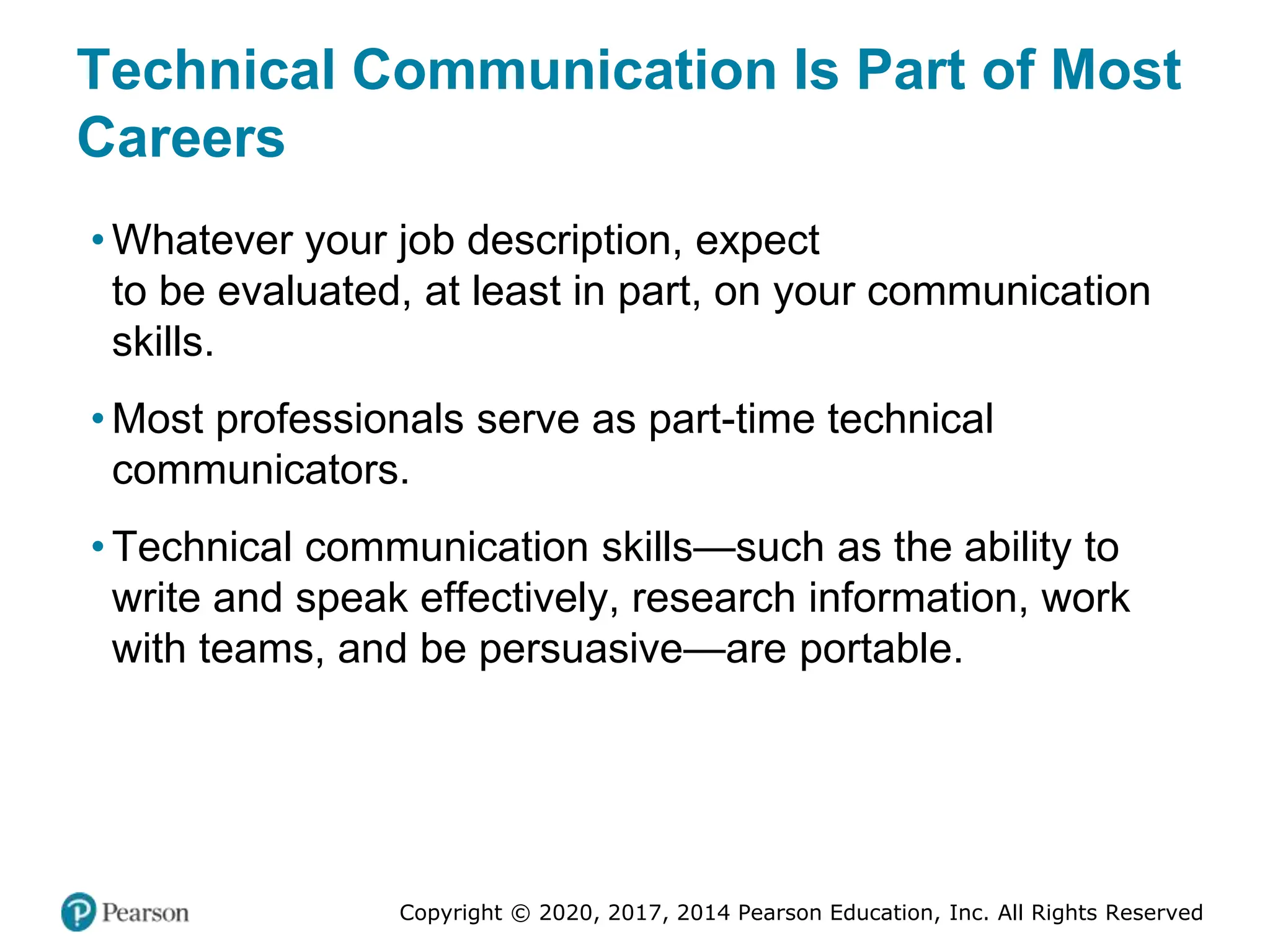 Copyright © 2020, 2017, 2014 Pearson Education, Inc. All Rights Reserved
Technical Communication Is Part of Most
Careers
• Whatever your job description, expect
to be evaluated, at least in part, on your communication
skills.
• Most professionals serve as part-time technical
communicators.
• Technical communication skills—such as the ability to
write and speak effectively, research information, work
with teams, and be persuasive—are portable.
 