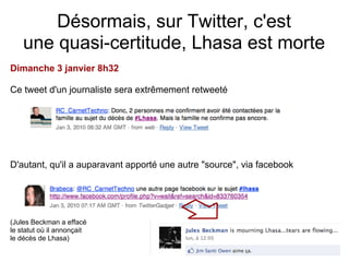 Désormais, sur Twitter, c'est
    une quasi-certitude, Lhasa est morte
Dimanche 3 janvier 8h32

Ce tweet d'un journaliste sera extrêmement retweeté




D'autant, qu'il a auparavant apporté une autre "source", via facebook




(Jules Beckman a effacé
le statut où il annonçait
le décès de Lhasa)
 