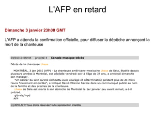 L'AFP en retard

Dimanche 3 janvier 23h00 GMT

L'AFP a attendu la confirmation officielle, pour diffuser la dépêche annonçant la
mort de la chanteuse
 