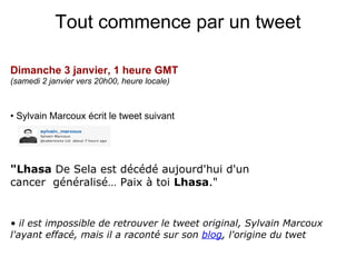 Tout commence par un tweet

Dimanche 3 janvier, 1 heure GMT
(samedi 2 janvier vers 20h00, heure locale)



• Sylvain Marcoux écrit le tweet suivant




"Lhasa De Sela est décédé aujourd'hui d'un
cancer généralisé… Paix à toi Lhasa."


• il est impossible de retrouver le tweet original, Sylvain Marcoux
l'ayant effacé, mais il a raconté sur son blog, l'origine du twet
 