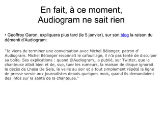 En fait, à ce moment,
                 Audiogram ne sait rien
• Geoffroy Garon, expliquera plus tard (le 5 janvier), sur son blog la raison du
démenti d'Audiogram:

"Je viens de terminer une conversation avec Michel Bélanger, patron d’
Audiogram. Michel Bélanger reconnaît le cafouillage, il n’a pas tenté de disculper
sa boîte. Ses explications : quand @Audiogram_ a publié, sur Twitter, que la
chanteuse allait bien et de, svp, tuer les rumeurs, la maison de disque ignorait
le décès de Lhasa De Sela, la veille au soir et a tout simplement répété la ligne
de presse servie aux journalistes depuis quelques mois, quand ils demandaient
des infos sur la santé de la chanteuse."
 