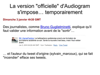 La version "officielle" d'Audiogram
       s'impose… temporairement
Dimanche 3 janvier 4h30 GMT

Des journalistes, comme Bruno Guglielminetti, explique qu'il
faut valider une information avant de la "sortir"…




… et l'auteur du tweet d'origine (sylvain_marcoux), qui se fait
"incendier" efface ses tweets.
 
