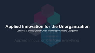 Applied Innovation for the Unorganization
Lanny S. Cohen | Group Chief Technology Officer | Capgemini
Applied Innovation changes everything
 