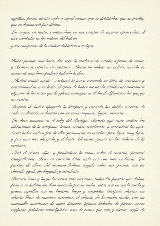 mejillas, prestó atento oído a aquel rumor que se debilitaba, que se perdía,
que se desvaneció por último.
Las viejas, en tanto, continuaban en sus cuentos de ánimas aparecidas; el
aire zumbaba en los vidrios del balcón
y las campanas de la ciudad doblaban a lo lejos.

Había pasado una hora, dos, tres; la media noche estaba a punto de sonar,
y Beatriz se retiró a su oratorio. Alonso no volvía, no volvía, cuando en
menos de una hora pudiera haberlo hecho.
-¡Habrá tenido miedo! -exclamó la joven cerrando su libro de oraciones y
encaminándose a su lecho, después de haber intentado inútilmente murmurar
algunos de los rezos que la iglesia consagra en el día de difuntos a los que ya
no existen.
Después de haber apagado la lámpara y cruzado las dobles cortinas de
seda, se durmió; se durmió con un sueño inquieto, ligero, nervioso.
Las doce sonaron en el reloj del Postigo. Beatriz oyó entre sueños las
vibraciones de la campana, lentas, sordas; tristísimas, y entreabrió los ojos.
Creía haber oído a par de ellas pronunciar su nombre; pero lejos, muy lejos,
y por una voz ahogada y doliente. El viento gemía en los vidrios de la
ventana.
-Será el viento -dijo; y poniéndose la mano sobre el corazón, procuró
tranquilizarse. Pero su corazón latía cada vez con más violencia. Las
puertas de alerce del oratorio habían crujido sobre sus goznes, con un
chirrido agudo prolongado y estridente.
Primero unas y luego las otras más cercanas, todas las puertas que daban
paso a su habitación iban sonando por su orden, éstas con un ruido sordo y
grave, aquéllas con un lamento largo y crispador. Después silencio, un
silencio lleno de rumores extraños, el silencio de la media noche, con un
murmullo monótono de agua distante; lejanos ladridos de perros, voces
confusas, palabras ininteligibles; ecos de pasos que van y vienen, crujir de
 