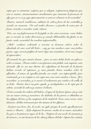 ropas que se arrastran, suspiros que se ahogan, respiraciones fatigosas que
casi se sienten, estremecimientos involuntarios que anuncian la presencia de
algo que no se ve y cuya aproximación se nota no obstante en la oscuridad.
Beatriz, inmóvil, temblorosa, adelantó la cabeza fuera de las cortinillas y
escuchó un momento. Oía mil ruidos diversos; se pasaba la mano por la
frente, tornaba a escuchar: nada, silencio.
Veía, con esa fosforescencia de la pupila en las crisis nerviosas, como bultos
que se movían en todas direcciones; y cuando dilatándolas las fijaba en un
punto, nada, oscuridad, las sombras impenetrables.
-¡Bah! -exclamó, volviendo a recostar su hermosa cabeza sobre la
almohada de raso azul del lecho-; ¿soy yo tan miedosa como esas pobres
gentes, cuyo corazón palpita de terror bajo una armadura, al oír una conseja
de aparecidos?
Y cerrando los ojos intentó dormir...; pero en vano había hecho un esfuerzo
sobre sí misma. Pronto volvió a incorporarse más pálida, más inquieta, más
aterrada. Ya no era una ilusión: las colgaduras de brocado de la puerta
habían rozado al separarse, y unas pisadas lentas sonaban sobre la
alfombra; el rumor de aquellas pisadas era sordo, casi imperceptible, pero
continuado, y a su compás se oía crujir una cosa como madera o hueso. Y se
acercaban, se acercaban, y se movió el reclinatorio que estaba a la orilla de
su lecho. Beatriz lanzó un grito agudo, y arrebujándose en la ropa que la
cubría, escondió la cabeza y contuvo el aliento.
El aire azotaba los vidrios del balcón; el agua de la fuente lejana caía y caía
con un rumor eterno y monótono; los ladridos de los perros se dilataban en
las ráfagas del aire, y las campanas de la ciudad de Soria, unas cercas, otras
distantes, doblan tristemente por las ánimas de los difuntos.
Así pasó una hora, dos, la noche, un siglo, porque la noche aquella pareció
eterna a Beatriz. Al fin despuntó la aurora: vuelta de su temor, entreabrió
los ojos a los primeros rayos de la luz. Después de una noche de insomnio y
de terrores, ¡es tan hermosa la luz clara y blanca del día! Separó las cortinas
 