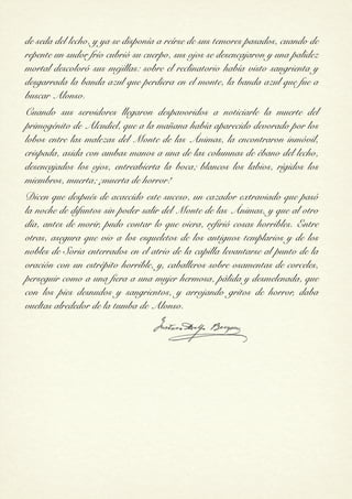 de seda del lecho, y ya se disponía a reírse de sus temores pasados, cuando de
repente un sudor frío cubrió su cuerpo, sus ojos se desencajaron y una palidez
mortal descoloró sus mejillas: sobre el reclinatorio había visto sangrienta y
desgarrada la banda azul que perdiera en el monte, la banda azul que fue a
buscar Alonso.
Cuando sus servidores llegaron despavoridos a noticiarle la muerte del
primogénito de Alcudiel, que a la mañana había aparecido devorado por los
lobos entre las malezas del Monte de las Ánimas, la encontraron inmóvil,
crispada, asida con ambas manos a una de las columnas de ébano del lecho,
desencajados los ojos, entreabierta la boca; blancos los labios, rígidos los
miembros, muerta; ¡muerta de horror!
Dicen que después de acaecido este suceso, un cazador extraviado que pasó
la noche de difuntos sin poder salir del Monte de las Ánimas, y que al otro
día, antes de morir, pudo contar lo que viera, refirió cosas horribles. Entre
otras, asegura que vio a los esqueletos de los antiguos templarios y de los
nobles de Soria enterrados en el atrio de la capilla levantarse al punto de la
oración con un estrépito horrible, y, caballeros sobre osamentas de corceles,
perseguir como a una fiera a una mujer hermosa, pálida y desmelenada, que
con los pies desnudos y sangrientos, y arrojando gritos de horror, daba
vueltas alrededor de la tumba de Alonso.


                                 !
 