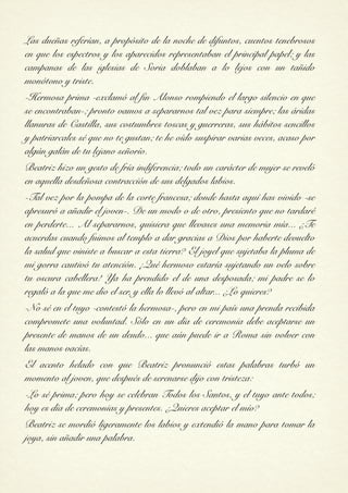 Las dueñas referían, a propósito de la noche de difuntos, cuentos tenebrosos
en que los espectros y los aparecidos representaban el principal papel; y las
campanas de las iglesias de Soria doblaban a lo lejos con un tañido
monótono y triste.
-Hermosa prima -exclamó al fin Alonso rompiendo el largo silencio en que
se encontraban-; pronto vamos a separarnos tal vez para siempre; las áridas
llanuras de Castilla, sus costumbres toscas y guerreras, sus hábitos sencillos
y patriarcales sé que no te gustan; te he oído suspirar varias veces, acaso por
algún galán de tu lejano señorío.
Beatriz hizo un gesto de fría indiferencia; todo un carácter de mujer se reveló
en aquella desdeñosa contracción de sus delgados labios.
-Tal vez por la pompa de la corte francesa; donde hasta aquí has vivido -se
apresuró a añadir el joven-. De un modo o de otro, presiento que no tardaré
en perderte... Al separarnos, quisiera que llevases una memoria mía... ¿Te
acuerdas cuando fuimos al templo a dar gracias a Dios por haberte devuelto
la salud que viniste a buscar a esta tierra? El joyel que sujetaba la pluma de
mi gorra cautivó tu atención. ¡Qué hermoso estaría sujetando un velo sobre
tu oscura cabellera! Ya ha prendido el de una desposada; mi padre se lo
regaló a la que me dio el ser, y ella lo llevó al altar... ¿Lo quieres?
-No sé en el tuyo -contestó la hermosa-, pero en mi país una prenda recibida
compromete una voluntad. Sólo en un día de ceremonia debe aceptarse un
presente de manos de un deudo... que aún puede ir a Roma sin volver con
las manos vacías.
El acento helado con que Beatriz pronunció estas palabras turbó un
momento al joven, que después de serenarse dijo con tristeza:
-Lo sé prima; pero hoy se celebran Todos los Santos, y el tuyo ante todos;
hoy es día de ceremonias y presentes. ¿Quieres aceptar el mío?
Beatriz se mordió ligeramente los labios y extendió la mano para tomar la
joya, sin añadir una palabra.
 