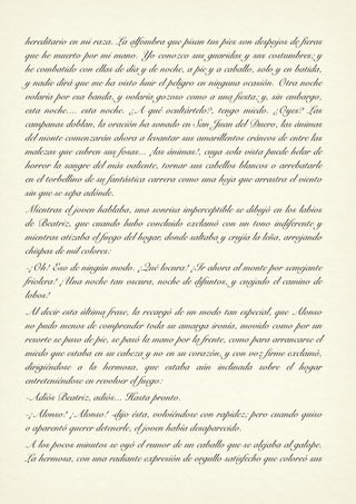 hereditario en mi raza. La alfombra que pisan tus pies son despojos de fieras
que he muerto por mi mano. Yo conozco sus guaridas y sus costumbres; y
he combatido con ellas de día y de noche, a pie y a caballo, solo y en batida,
y nadie dirá que me ha visto huir el peligro en ninguna ocasión. Otra noche
volaría por esa banda, y volaría gozoso como a una fiesta; y, sin embargo,
esta noche.... esta noche. ¿A qué ocultártelo?, tengo miedo. ¿Oyes? Las
campanas doblan, la oración ha sonado en San Juan del Duero, las ánimas
del monte comenzarán ahora a levantar sus amarillentos cráneos de entre las
malezas que cubren sus fosas... ¡las ánimas!, cuya sola vista puede helar de
horror la sangre del más valiente, tornar sus cabellos blancos o arrebatarle
en el torbellino de su fantástica carrera como una hoja que arrastra el viento
sin que se sepa adónde.
Mientras el joven hablaba, una sonrisa imperceptible se dibujó en los labios
de Beatriz, que cuando hubo concluido exclamó con un tono indiferente y
mientras atizaba el fuego del hogar, donde saltaba y crujía la leña, arrojando
chispas de mil colores:
-¡Oh! Eso de ningún modo. ¡Qué locura! ¡Ir ahora al monte por semejante
friolera! ¡Una noche tan oscura, noche de difuntos, y cuajado el camino de
lobos!
Al decir esta última frase, la recargó de un modo tan especial, que Alonso
no pudo menos de comprender toda su amarga ironía, movido como por un
resorte se puso de pie, se pasó la mano por la frente, como para arrancarse el
miedo que estaba en su cabeza y no en su corazón, y con voz firme exclamó,
dirigiéndose a la hermosa, que estaba aún inclinada sobre el hogar
entreteniéndose en revolver el fuego:
-Adiós Beatriz, adiós... Hasta pronto.
-¡Alonso! ¡Alonso! -dijo ésta, volviéndose con rapidez; pero cuando quiso
o aparentó querer detenerle, el joven había desaparecido.
A los pocos minutos se oyó el rumor de un caballo que se alejaba al galope.
La hermosa, con una radiante expresión de orgullo satisfecho que coloreó sus
 