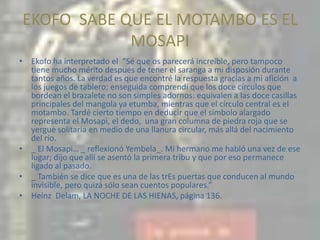 EKOFO  SABE QUE EL MOTAMBO ES EL MOSAPIEkofo ha interpretado el  “Sé que os parecerá increíble, pero tampoco tiene mucho mérito después de tener el saranga a mi disposión durante tantos años. La verdad es que encontré la respuesta gracias a mi afición  a los juegos de tablero; enseguida comprendí que los doce círculos que bordean el brazalete no son simples adornos: equivalen a las doce casillas principales del mangola ya etumba, mientras que el círculo central es el motambo. Tardé cierto tiempo en deducir que el símbolo alargado representa el Mosapi, el dedo,  una gran columna de piedra roja que se yergue solitaria en medio de una llanura circular, más allá del nacimiento del río._ El Mosapi… _ reflexionó Yembela_. Mi hermano me habló una vez de ese lugar; dijo que allí se asentó la primera tribu y que por eso permanece ligado al pasado._ También se dice que es una de las trEs puertas que conducen al mundo invisible, pero quizá sólo sean cuentos populares.”Heinz  Delam, LA NOCHE DE LAS HIENAS, página 136.