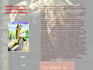 YEMBELA VA A SER SACRIFICADA POR EL GRUPO DE NKANDA “Decidió afrontar la muerte con dignidad , como lo haría cualquier guerrero washai. La espantosa máscara tuerta se aproximó a su rostro._ Quítate la careta_ le retó Yembela_ . Si no te atreves a enseñar tu rostro, es porque tu fealdad espantaría incluso a los sapos y escorpiones del bosque.Al ver que sus palabras no surtían ningún efecto, Yembela escupió con sorprendente puntería a través del orificio de la máscara y acertó de lleno en el ojo sano de Nkanda. La bruja-hiena reaccionó con rabia: sujetó la cabeza de la muchacha con una mano mientras buscaba su garganta con el filo del cuchillo._Tu sangre servirá para aplacar la ira de Yangulu _ silbó con voz cortante_. Gracias a ti volveremos a gozar de sus favores. Yembela aspiró con dificultad una bocanada de aire. Faltaban pocos milímetros para que el cortante filo rasgara la piel fina de su cuello, y no pudo evitar cerrar brevemente los ojos. En ese preciso instante,  el crujido seco de un arco le obligó a abrirlos de nuevo. Nada parecía haber cambiado: Nkanda se mantenía en la misma postura, reclinada sobre ella con su cuchillo… Pero de su espalda cubierta de pellejo de hiena sobresalía ahora el astil de una flecha. Durante un instante, nada ni nadie se movió, como si la escena estuviese pintada sobre un lienzo absurdo y sombrío.”Heinz Delam, LA NOCHE DE LAS HIENAS, página 168.