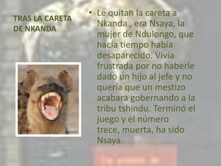 TRAS LA CARETA DE NKANDALe quitan la careta a Nkanda , era Nsaya, la mujer de Ndulongo, que hacía tiempo había desaparecido. Vivía frustrada por no haberle dado un hijo al jefe y no quería que un mestizo acabara gobernando a la tribu tshindu. Terminó el juego y el número trece, muerta, ha sido Nsaya.