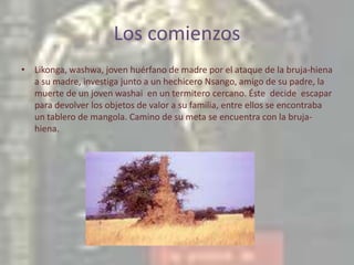 Los comienzosLikonga, washwa, joven huérfano de madre por el ataque de la bruja-hiena a su madre, investiga junto a un hechicero Nsango, amigo de su padre, la muerte de un joven washai  en un termitero cercano. Éste  decide  escapar para devolver los objetos de valor a su familia, entre ellos se encontraba un tablero de mangola. Camino de su meta se encuentra con la bruja-hiena.