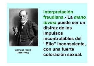Interpretación
                freudiana.- La mano
                divina puede ser un
                disfraz de los
                impulsos
                incontrolables del
                “Ello” inconsciente,
Sigmund Freud   con una fuerte
  (1856-1939)
                coloración sexual.
 