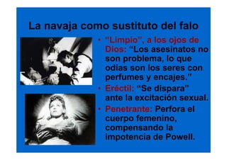 La navaja como sustituto del falo
             • “Limpio”, a los ojos de
               Dios: “Los asesinatos no
               son problema, lo que
               odias son los seres con
               perfumes y encajes.”
             • Eréctil: “Se dispara”
               ante la excitación sexual.
             • Penetrante: Perfora el
               cuerpo femenino,
               compensando la
               impotencia de Powell.
 