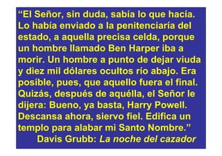 “El Señor, sin duda, sabía lo que hacía.
Lo había enviado a la penitenciaría del
estado, a aquella precisa celda, porque
un hombre llamado Ben Harper iba a
morir. Un hombre a punto de dejar viuda
y diez mil dólares ocultos río abajo. Era
posible, pues, que aquello fuera el final.
Quizás, después de aquélla, el Señor le
dijera: Bueno, ya basta, Harry Powell.
Descansa ahora, siervo fiel. Edifica un
templo para alabar mi Santo Nombre.”
     Davis Grubb: La noche del cazador
 