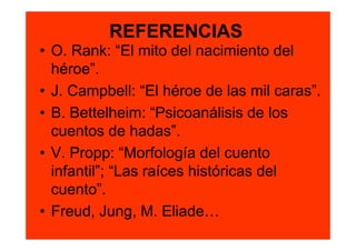 REFERENCIAS
• O. Rank: “El mito del nacimiento del
  héroe”.
• J. Campbell: “El héroe de las mil caras”.
• B. Bettelheim: “Psicoanálisis de los
  cuentos de hadas”.
• V. Propp: “Morfología del cuento
  infantil”; “Las raíces históricas del
  cuento”.
• Freud, Jung, M. Eliade…
 