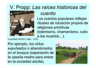 V. Propp: Las raíces históricas del
               cuento
                           Los cuentos populares reflejan
                           rituales de iniciación propios de
                           religiones primitivas
                           (totemismo, chamanismo, culto
                           a los muertos…).
VLADIMIR PROPP (1895 - 1970)

Por ejemplo, los niños
expulsados o abandonados
en el bosque (separación de
la casa/la madre para entrar
en la sociedad adulta).
 