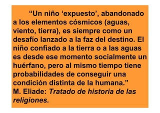 “Un niño ‘expuesto’, abandonado
a los elementos cósmicos (aguas,
viento, tierra), es siempre como un
desafío lanzado a la faz del destino. El
niño confiado a la tierra o a las aguas
es desde ese momento socialmente un
huérfano, pero al mismo tiempo tiene
probabilidades de conseguir una
condición distinta de la humana.”
M. Eliade: Tratado de historia de las
religiones.
 