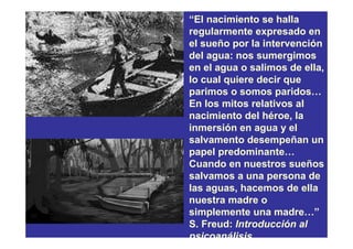 “El nacimiento se halla
regularmente expresado en
el sueño por la intervención
del agua: nos sumergimos
en el agua o salimos de ella,
lo cual quiere decir que
parimos o somos paridos…
En los mitos relativos al
nacimiento del héroe, la
inmersión en agua y el
salvamento desempeñan un
papel predominante…
Cuando en nuestros sueños
salvamos a una persona de
las aguas, hacemos de ella
nuestra madre o
simplemente una madre…”
S. Freud: Introducción al
psicoanálisis.
 
