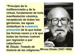 “Principio de lo
indiferenciado y de lo
virtual, fundamento de toda
manifestación cósmica,
receptáculo de todos los
gérmenes, las aguas
simbolizan la sustancia
primordial de la que todas
las formas nacen y a la que
todas las formas vuelven
por regresión o por
cataclismo.”
M. Eliade: Tratado de
historia de las religiones.Mircea Eliade (1907-1986)
 