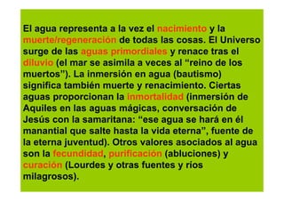 El agua representa a la vez el nacimiento y la
muerte/regeneración de todas las cosas. El Universo
surge de las aguas primordiales y renace tras el
diluvio (el mar se asimila a veces al “reino de los
muertos”). La inmersión en agua (bautismo)
significa también muerte y renacimiento. Ciertas
aguas proporcionan la inmortalidad (inmersión de
Aquiles en las aguas mágicas, conversación de
Jesús con la samaritana: “ese agua se hará en él
manantial que salte hasta la vida eterna”, fuente de
la eterna juventud). Otros valores asociados al agua
son la fecundidad, purificación (abluciones) y
curación (Lourdes y otras fuentes y ríos
milagrosos).
 