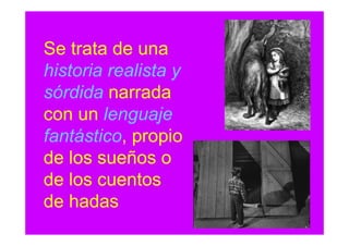 Se trata de una
historia realista y
sórdida narrada
con un lenguaje
fantástico, propio
de los sueños o
de los cuentos
de hadas
 
