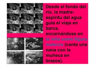 Desde el fondo del
río, la madre-
espíritu del agua
guía el viaje en
barca,
encarnándose en
la niña como figura
materna (canta una
nana con la
muñeca en
brazos).
 
