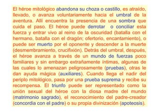 El héroe mitológico abandona su choza o castillo, es atraído,
llevado, o avanza voluntariamente hacia el umbral de la
aventura. Allí encuentra la presencia de una sombra que
cuida el paso. El héroe puede derrotar o conciliar esta
fuerza y entrar vivo al reino de la oscuridad (batalla con el
hermano, batalla con el dragón; ofertorio, encantamiento), o
puede ser muerto por el oponente y descender a la muerte
(desmembramiento, crucifixión). Detrás del umbral, después,
el héroe avanza a través de un mundo de fuerzas poco
familiares y sin embargo extrañamente íntimas, algunas de
las cuales lo amenazan peligrosamente (pruebas), otras le
dan ayuda mágica (auxiliares). Cuando llega el nadir del
periplo mitológico, pasa por una prueba suprema y recibe su
recompensa. El triunfo puede ser representado como la
unión sexual del héroe con la diosa madre del mundo
(matrimonio sagrado), el reconocimiento del padre-creador
(concordia con el padre) o su propia divinización (apoteosis).
 