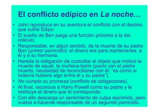 El conflicto edípico en La noche…
• John reproduce en su aventura el conflicto con el destino
  que sufrió Edipo.
• El sueño de Ben juega una función próxima a la del
  oráculo.
• Responsable, en algún sentido, de la muerte de su padre
  Ben (primer parricidio): el dinero era para mantenerles, a
  él y a su hermana.
• Hereda la obligación de custodiar el objeto que motivó la
  muerte de aquél, la muñeca-botín (pacto con el padre
  muerto, necesidad de reconciliarse con él: “es como si
  todavía hubiera algo entre él y su padre”).
• No cumple su promesa (conflicto de obligaciones).
• Al final, reconoce a Harry Powell como su padre y le
  restituye el dinero que le corresponde.
• Con ello descarga un sentimiento de culpa reprimido, pero
  vuelve a hacerse responsable de un segundo parricidio.
 