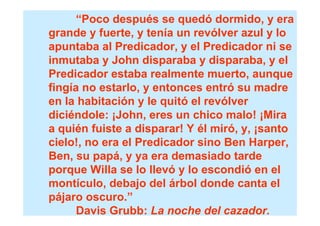 “Poco después se quedó dormido, y era
grande y fuerte, y tenía un revólver azul y lo
apuntaba al Predicador, y el Predicador ni se
inmutaba y John disparaba y disparaba, y el
Predicador estaba realmente muerto, aunque
fingía no estarlo, y entonces entró su madre
en la habitación y le quitó el revólver
diciéndole: ¡John, eres un chico malo! ¡Mira
a quién fuiste a disparar! Y él miró, y, ¡santo
cielo!, no era el Predicador sino Ben Harper,
Ben, su papá, y ya era demasiado tarde
porque Willa se lo llevó y lo escondió en el
montículo, debajo del árbol donde canta el
pájaro oscuro.”
      Davis Grubb: La noche del cazador.
 