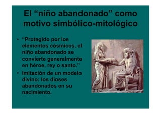 El “niño abandonado” como
  motivo simbólico-mitológico
• “Protegido por los
  elementos cósmicos, el
  niño abandonado se
  convierte generalmente
  en héroe, rey o santo.”
• Imitación de un modelo
  divino: los dioses
  abandonados en su
  nacimiento.
 