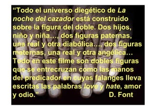 “Todo el universo diegético de La
noche del cazador está construido
sobre la figura del doble. Dos hijos,
niño y niña…, dos figuras paternas,
una real y otra diabólica…, dos figuras
maternas, una real y otra angélica…
Todo en este filme son dobles figuras
que se entrecruzan como las manos
del predicador en cuyas falanges lleva
escritas las palabras love y hate, amor
y odio.”                      D. Font
 