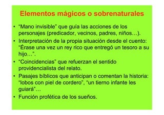 Elementos mágicos o sobrenaturales
• “Mano invisible” que guía las acciones de los
  personajes (predicador, vecinos, padres, niños…).
• Interpretación de la propia situación desde el cuento:
  “Érase una vez un rey rico que entregó un tesoro a su
  hijo…”.
• “Coincidencias” que refuerzan el sentido
  providencialista del relato.
• Pasajes bíblicos que anticipan o comentan la historia:
  “lobos con piel de cordero”, “un tierno infante les
  guiará”…
• Función profética de los sueños.
 