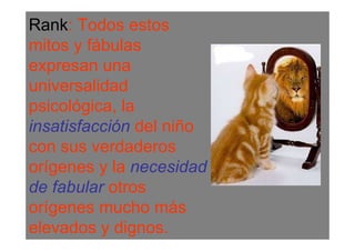 Rank: Todos estos
mitos y fábulas
expresan una
universalidad
psicológica, la
insatisfacción del niño
con sus verdaderos
orígenes y la necesidad
de fabular otros
orígenes mucho más
elevados y dignos.
 