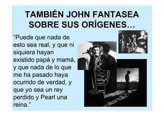 TAMBIÉN JOHN FANTASEA
     SOBRE SUS ORÍGENES…
“Puede que nada de
esto sea real, y que ni
siquiera hayan
existido papá y mamá,
y que nada de lo que
me ha pasado haya
ocurrido de verdad, y
que yo sea un rey
perdido y Pearl una
reina.”
 