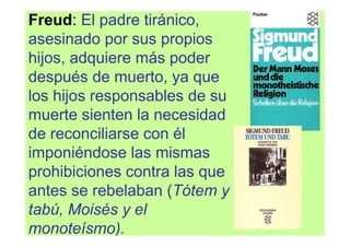 Freud: El padre tiránico,
asesinado por sus propios
hijos, adquiere más poder
después de muerto, ya que
los hijos responsables de su
muerte sienten la necesidad
de reconciliarse con él
imponiéndose las mismas
prohibiciones contra las que
antes se rebelaban (Tótem y
tabú, Moisés y el
monoteísmo).
 