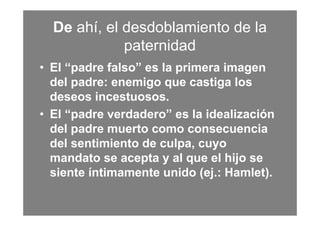 De ahí, el desdoblamiento de la
             paternidad
• El “padre falso” es la primera imagen
  del padre: enemigo que castiga los
  deseos incestuosos.
• El “padre verdadero” es la idealización
  del padre muerto como consecuencia
  del sentimiento de culpa, cuyo
  mandato se acepta y al que el hijo se
  siente íntimamente unido (ej.: Hamlet).
 