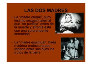 LAS DOS MADRES
• La “madre carnal”, puro
  instinto sexual/maternal
  que “se purifica” antes de
  la muerte y afronta ésta
  con una sorprendente
  serenidad.

• La “madre espiritual”, hada
  madrina protectora que
  reparte entre sus hijos los
  frutos de la tierra.
 